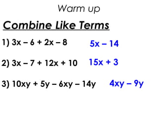 Combine Like Terms
1) 3x – 6 + 2x – 8
2) 3x – 7 + 12x + 10
3) 10xy + 5y – 6xy – 14y
5x – 14
15x + 3
4xy – 9y
Warm up
 