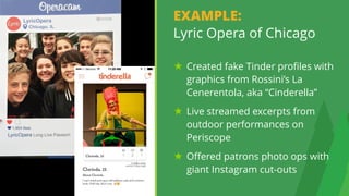 13
EXAMPLE: 
Lyric Opera of Chicago
Created fake Tinder profiles with
graphics from Rossini’s La
Cenerentola, aka “Cinderella”
Live streamed excerpts from
outdoor performances on
Periscope
Offered patrons photo ops with
giant Instagram cut-outs
 