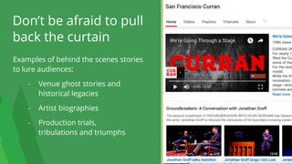Examples of behind the scenes stories
to lure audiences:
– Venue ghost stories and
historical legacies
– Artist biographies
– Production trials,  
tribulations and triumphs
Don’t be afraid to pull
back the curtain
20
 
