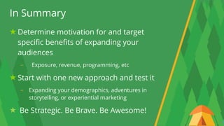 26
In Summary
Determine motivation for and target
specific benefits of expanding your
audiences
- Exposure, revenue, programming, etc
Start with one new approach and test it
- Expanding your demographics, adventures in
storytelling, or experiential marketing
Be Strategic. Be Brave. Be Awesome!
 