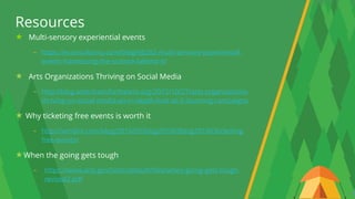 27
Multi-sensory experiential events
- https://econsultancy.com/blog/66282-multi-sensory-experiential-
events-harnessing-the-science-behind-it/
Arts Organizations Thriving on Social Media
- http://blog.americansforthearts.org/2015/10/27/arts-organizations-
thriving-on-social-media-an-in-depth-look-at-3-stunning-campaigns
Why ticketing free events is worth it
- http://vendini.com/blog/2016/03/blog201603blog201603ticketing-
free-events/
When the going gets tough
- https://www.arts.gov/sites/default/files/when-going-gets-tough-
revised2.pdf
Resources
 