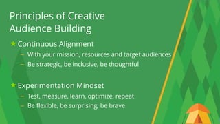 5
Principles of Creative 
Audience Building
Continuous Alignment
– With your mission, resources and target audiences
– Be strategic, be inclusive, be thoughtful 
Experimentation Mindset
– Test, measure, learn, optimize, repeat
– Be flexible, be surprising, be brave
 