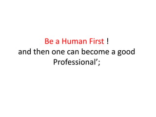 Be a Human First !
and then one can become a good
Professional’;
 