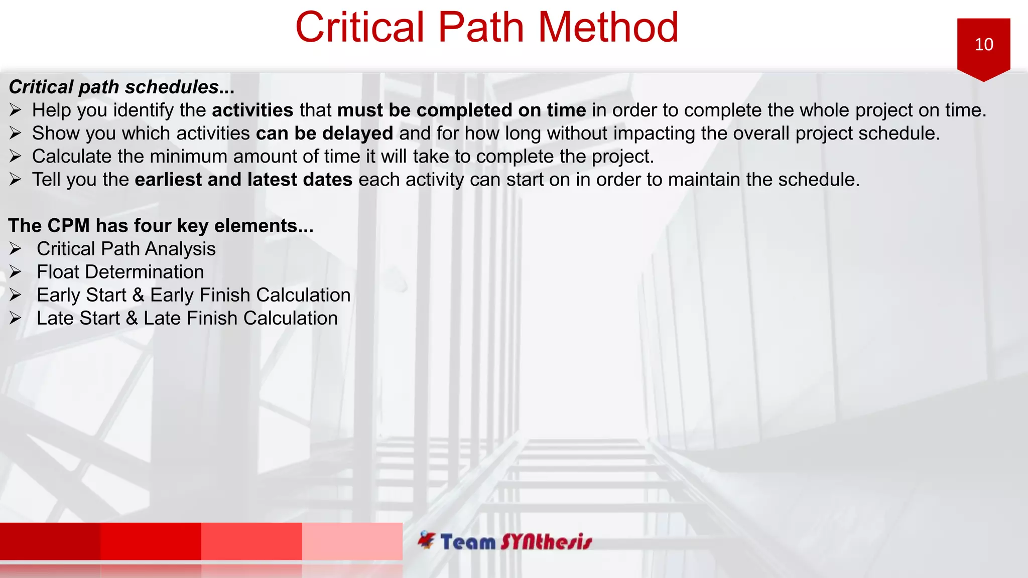 10Critical Path Method
Critical path schedules...
 Help you identify the activities that must be completed on time in order to complete the whole project on time.
 Show you which activities can be delayed and for how long without impacting the overall project schedule.
 Calculate the minimum amount of time it will take to complete the project.
 Tell you the earliest and latest dates each activity can start on in order to maintain the schedule.
The CPM has four key elements...
 Critical Path Analysis
 Float Determination
 Early Start & Early Finish Calculation
 Late Start & Late Finish Calculation
 