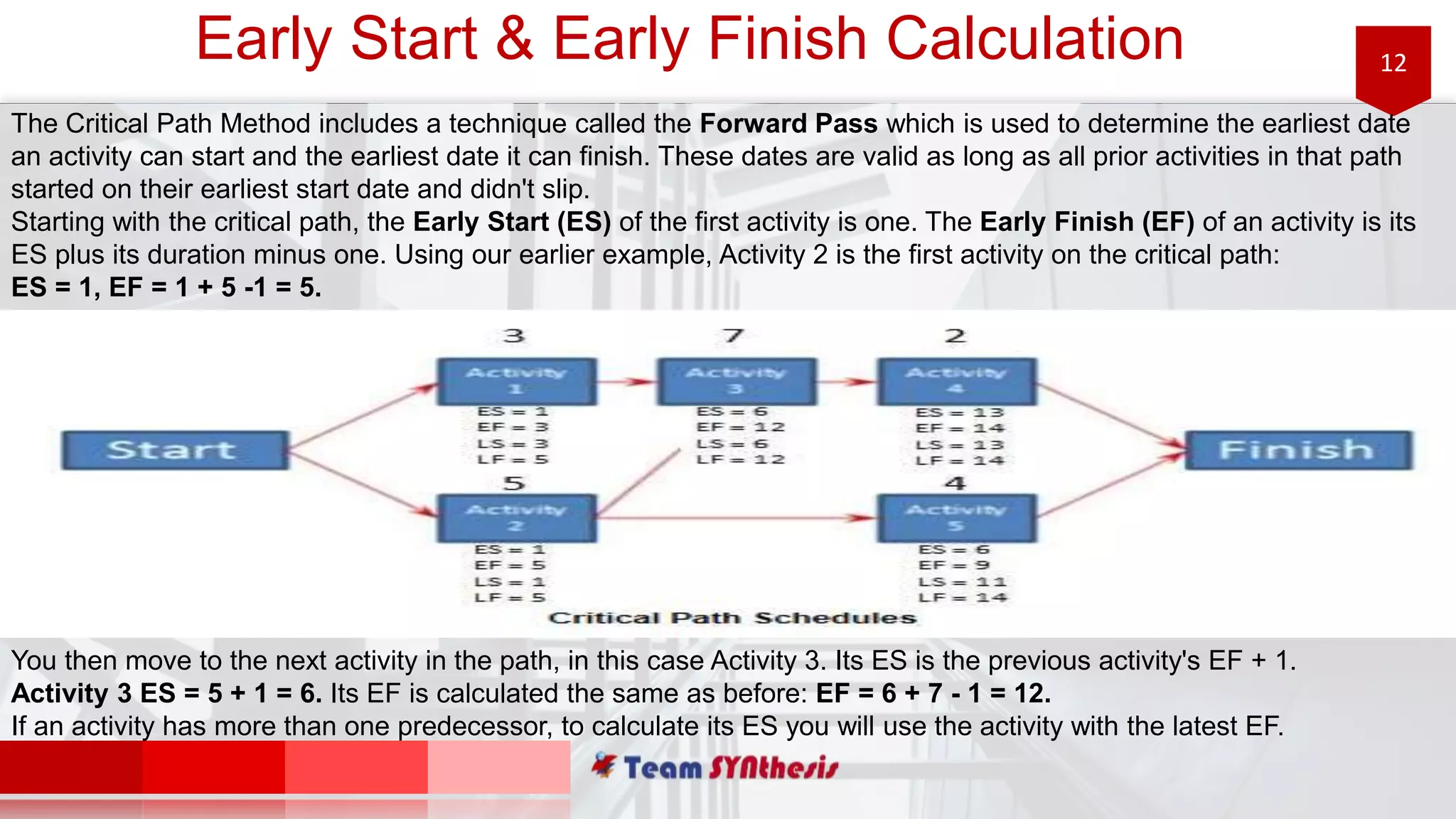12Early Start & Early Finish Calculation
The Critical Path Method includes a technique called the Forward Pass which is used to determine the earliest date
an activity can start and the earliest date it can finish. These dates are valid as long as all prior activities in that path
started on their earliest start date and didn't slip.
Starting with the critical path, the Early Start (ES) of the first activity is one. The Early Finish (EF) of an activity is its
ES plus its duration minus one. Using our earlier example, Activity 2 is the first activity on the critical path:
ES = 1, EF = 1 + 5 -1 = 5.
You then move to the next activity in the path, in this case Activity 3. Its ES is the previous activity's EF + 1.
Activity 3 ES = 5 + 1 = 6. Its EF is calculated the same as before: EF = 6 + 7 - 1 = 12.
If an activity has more than one predecessor, to calculate its ES you will use the activity with the latest EF.
 