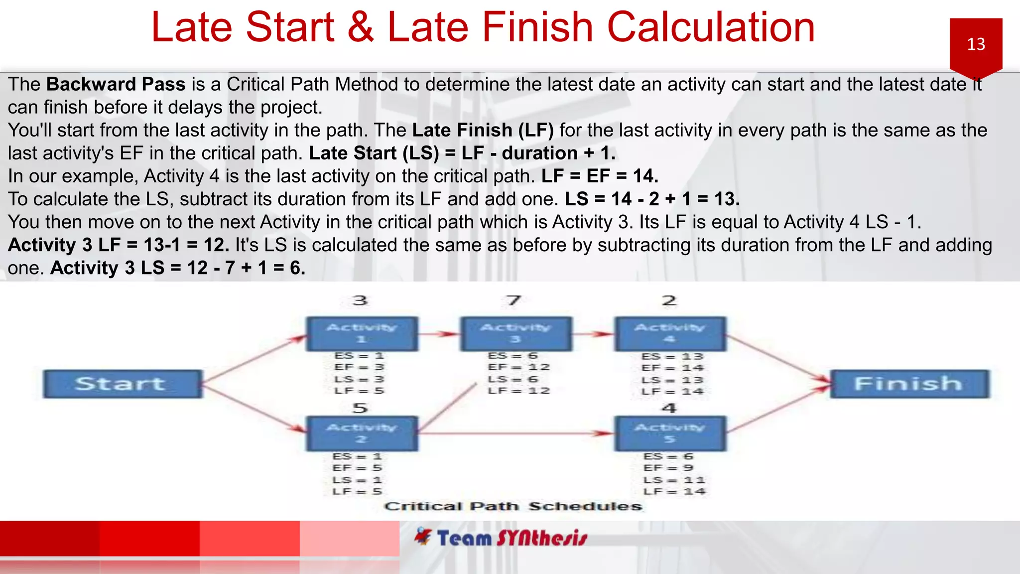 13Late Start & Late Finish Calculation
The Backward Pass is a Critical Path Method to determine the latest date an activity can start and the latest date it
can finish before it delays the project.
You'll start from the last activity in the path. The Late Finish (LF) for the last activity in every path is the same as the
last activity's EF in the critical path. Late Start (LS) = LF - duration + 1.
In our example, Activity 4 is the last activity on the critical path. LF = EF = 14.
To calculate the LS, subtract its duration from its LF and add one. LS = 14 - 2 + 1 = 13.
You then move on to the next Activity in the critical path which is Activity 3. Its LF is equal to Activity 4 LS - 1.
Activity 3 LF = 13-1 = 12. It's LS is calculated the same as before by subtracting its duration from the LF and adding
one. Activity 3 LS = 12 - 7 + 1 = 6.
 
