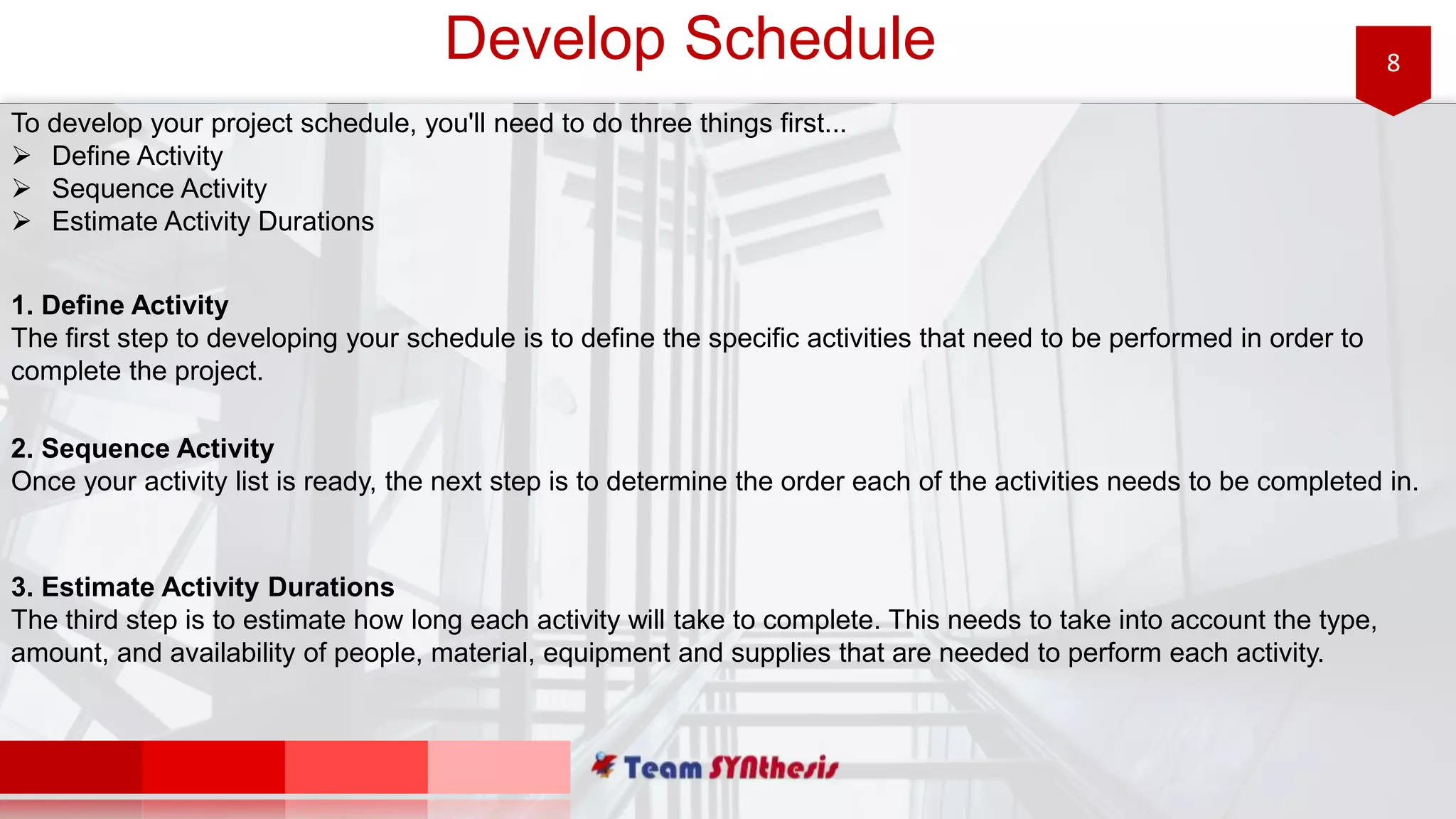 8Develop Schedule
To develop your project schedule, you'll need to do three things first...
 Define Activity
 Sequence Activity
 Estimate Activity Durations
1. Define Activity
The first step to developing your schedule is to define the specific activities that need to be performed in order to
complete the project.
2. Sequence Activity
Once your activity list is ready, the next step is to determine the order each of the activities needs to be completed in.
3. Estimate Activity Durations
The third step is to estimate how long each activity will take to complete. This needs to take into account the type,
amount, and availability of people, material, equipment and supplies that are needed to perform each activity.
 