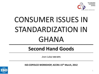 THE CONSUMER
PARTNERSHIP
(GHANA)

consumer education is self-preservation

CONSUMER ISSUES IN
STANDARDIZATION IN
GHANA
Second Hand Goods
Jean Lukaz MIH MTS

ISO-COPOLCO WORKSHOP, ACCRA 15th March, 2012
1

 