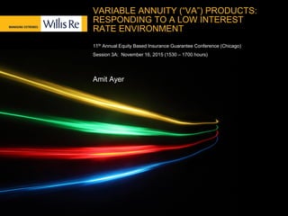 VARIABLE ANNUITY (“VA”) PRODUCTS:
RESPONDING TO A LOW INTEREST
RATE ENVIRONMENT
11th Annual Equity Based Insurance Guarantee Conference (Chicago)
Session 3A: November 16, 2015 (1530 – 1700 hours)
Amit Ayer
 