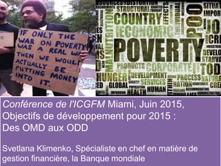 Conférence de l'ICGFM Miami, Juin 2015,
Objectifs de développement pour 2015 :
Des OMD aux ODD
Svetlana Klimenko, Spécialiste en chef en matière de
gestion financière, la Banque mondiale
 