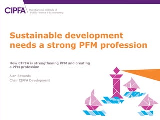 How CIPFA is strengthening PFM and creating
a PFM profession
Alan Edwards
Chair CIPFA Development
Sustainable development
needs a strong PFM profession
 