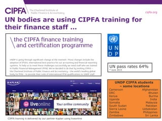 cipfa.org
UN bodies are using CIPFA training for
their finance staff …
UNDP CIPFA students
– some locations
Cameroon Afghanistan
DRC Bhutan
Kenya Burma
Uganda India
Somalia Malaysia
South Sudan Pakistan
Sierra Leone Uzbekistan
Zambia Philippines
Zimbabwe Sri Lanka
CIPFA training is delivered by our partner Kaplan using liveonline
UN pass rates 64%
* June 2015
 