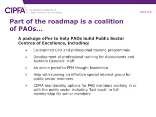 cipfa.org
Part of the roadmap is a coalition
of PAOs…
A package offer to help PAOs build Public Sector
Centres of Excellence, including:
 Co-branded CPD and professional training programmes
 Development of professional training for Accountants and
Auditors Generals’ staff
 An online portal to PFM thought leadership
 Help with running an effective special interest group for
public sector members
 CIPFA membership options for PAO members working in or
with the public sector including ‘fast track’ to full
membership for senior members
 