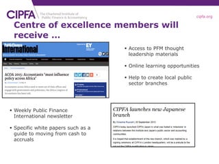 cipfa.org
 Access to PFM thought
leadership materials
 Online learning opportunities
 Help to create local public
sector branches
 Weekly Public Finance
International newsletter
 Specific white papers such as a
guide to moving from cash to
accruals
Centre of excellence members will
receive …
 