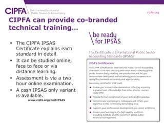 cipfa.org
CIPFA can provide co-branded
technical training…
 The CIPFA IPSAS
Certificate explains each
standard in detail.
 It can be studied online,
face to face or via
distance learning.
 Assessment is via a two
hour online examination.
 A cash IPSAS only variant
is available.
www.cipfa.org/CertIPSAS
 