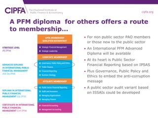 cipfa.org
A PFM diploma for others offers a route
to membership…
• For non public sector PAO members
or those new to the public sector
• An International PFM Advanced
Diploma will be available
• At its heart is Public Sector
Financial Reporting based on IPSAS
• Plus Governance, Public Policy and
Ethics to embed the anti-corruption
message
• A public sector audit variant based
on ISSAIs could be developed
 