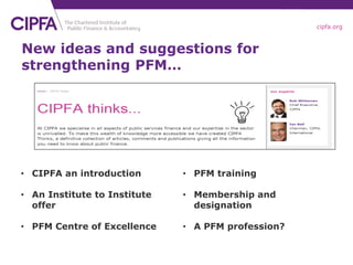 cipfa.org
New ideas and suggestions for
strengthening PFM…
• CIPFA an introduction
• An Institute to Institute
offer
• PFM Centre of Excellence
• PFM training
• Membership and
designation
• A PFM profession?
 