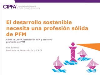 Cómo la CIPFA fortalece la PFM y crea una
profesión de PFM
Alan Edwards
Presidente de Desarrollo de la CIPFA
El desarrollo sostenible
necesita una profesión sólida
de PFM
 