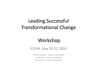 Leading Successful
Transformational Change
Workshop
ICGFM May 19-23, 2014
Richard Hudson – Evans Incorporated
Jim Wright – Evans Incorporated
Brit Nanna – Evans Incorporated
1
 