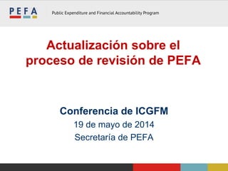 Actualización sobre el
proceso de revisión de PEFA
Conferencia de ICGFM
19 de mayo de 2014
Secretaría de PEFA
 