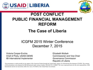 POST CONFLICT
PUBLIC FINANCIAL MANAGEMENT
REFORM
The Case of Liberia
ICGFM 2015 Winter Conference
December 7, 2015
Victoria Cooper-Enchia Elizabeth Mulbah
Chief of Party, USAID-GEMS Commissioner and Vice Chair
IBI International Implementer Governance Commission
Republic of Liberia
This presentation is made possible by the support of the American People through the United States Agency for International Development (USAID). The contents
of this presentation were prepared by IBI International under contract number AID-669-TO-15-00009. The views expressed herein are the sole responsibility of IBI
International and do not necessarily reflect the views of USAID or the United States Government.
 