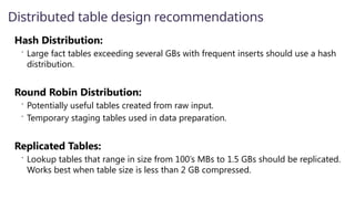 Hash Distribution:
 Large fact tables exceeding several GBs with frequent inserts should use a hash
distribution.
Round Robin Distribution:
 Potentially useful tables created from raw input.
 Temporary staging tables used in data preparation.
Replicated Tables:
 Lookup tables that range in size from 100’s MBs to 1.5 GBs should be replicated.
Works best when table size is less than 2 GB compressed.
Distributed table design recommendations
 