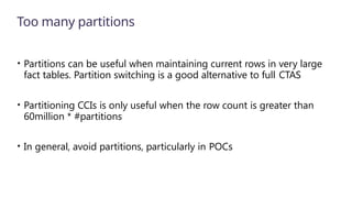 Too many partitions
• Partitions can be useful when maintaining current rows in very large
fact tables. Partition switching is a good alternative to full CTAS
• Partitioning CCIs is only useful when the row count is greater than
60million * #partitions
• In general, avoid partitions, particularly in POCs
 