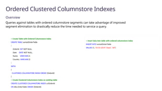Overview
Queries against tables with ordered columnstore segments can take advantage of improved
segment elimination to drastically reduce the time needed to service a query.
Ordered Clustered Columnstore Indexes
-- Insert data into table with ordered columnstore index
INSERT INTO sortedOrderTable
VALUES (1, '01-01-2019','Dave’, 'UK')
-- Create Table with Ordered Columnstore Index
CREATE TABLE sortedOrderTable
(
OrderId INT NOT NULL,
Date DATE NOT NULL,
Name VARCHAR(2),
Country VARCHAR(2)
)
WITH
(
CLUSTERED COLUMNSTORE INDEX ORDER (OrderId)
)
-- Create Clustered Columnstore Index on existing table
CREATE CLUSTERED COLUMNSTORE INDEX cciOrderId
ON dbo.OrderTable ORDER (OrderId)
 