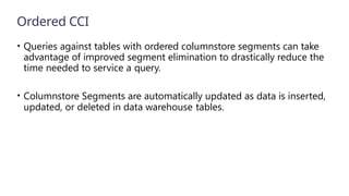 Ordered CCI
• Queries against tables with ordered columnstore segments can take
advantage of improved segment elimination to drastically reduce the
time needed to service a query.
• Columnstore Segments are automatically updated as data is inserted,
updated, or deleted in data warehouse tables.
 