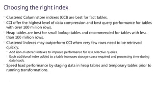  Clustered Columnstore indexes (CCI) are best for fact tables.
 CCI offer the highest level of data compression and best query performance for tables
with over 100 million rows.
 Heap tables are best for small lookup tables and recommended for tables with less
than 100 million rows.
 Clustered Indexes may outperform CCI when very few rows need to be retrieved
quickly.
 Add non-clustered indexes to improve performance for less selective queries.
 Each additional index added to a table increases storage space required and processing time during
data loads.
 Speed load performance by staging data in heap tables and temporary tables prior to
running transformations.
 as
Choosing the right index
 