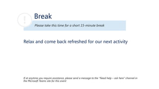 Break
Please take this time for a short 15-minute break
If at anytime you require assistance, please send a message to the “Need help – ask here” channel in
the Microsoft Teams site for this event
Relax and come back refreshed for our next activity
 