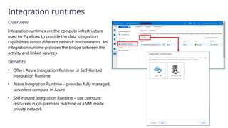 Integration runtimes
Overview
Integration runtimes are the compute infrastructure
used by Pipelines to provide the data integration
capabilities across different network environments. An
integration runtime provides the bridge between the
activity and linked services.
Benefits
• Offers Azure Integration Runtime or Self-Hosted
Integration Runtime
• Azure Integration Runtime – provides fully managed,
serverless compute in Azure
• Self-Hosted Integration Runtime – use compute
resources in on-premises machine or a VM inside
private network
 