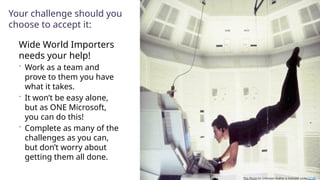 Your challenge should you
choose to accept it:
Wide World Importers
needs your help!
 Work as a team and
prove to them you have
what it takes.
 It won’t be easy alone,
but as ONE Microsoft,
you can do this!
 Complete as many of the
challenges as you can,
but don’t worry about
getting them all done.
This Photo by Unknown Author is licensed under CC BY
 