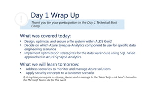Day 1 Wrap Up
What was covered today:
• Design, optimize, and secure a file system within ALDS Gen2
• Decide on which Azure Synapse Analytics component to use for specific data
engineering scenarios
• Implement optimization strategizes for the data warehouse using SQL based
approached in Azure Synapse Analytics.​
What we will learn tomorrow:
• Address scenarios to monitor and manage Azure solutions
• Apply security concepts to a customer scenario
Thank you for your participation in the Day 1 Technical Boot
Camp
If at anytime you require assistance, please send a message to the “Need help – ask here” channel in
the Microsoft Teams site for this event
 