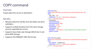 Overview
Copies data from source to destination
Benefits
• Retrieves data from all files from the folder and all its
subfolders.
• Supports multiple locations from the same storage
account, separated by comma
• Supports Azure Data Lake Storage (ADLS) Gen 2 and
Azure Blob Storage.
• Supports CSV, PARQUET, ORC file formats
COPY command
COPY INTO test_1
FROM 'https://XYZ.blob.core.windows.net/customerdatasets/test_1.txt'
WITH (
FILE_TYPE = 'CSV',
CREDENTIAL=(IDENTITY= 'Shared Access Signature',
SECRET='<Your_SAS_Token>'),
FIELDQUOTE = '"',
FIELDTERMINATOR=';',
ROWTERMINATOR='0X0A',
ENCODING = 'UTF8',
DATEFORMAT = 'ymd',
MAXERRORS = 10,
ERRORFILE = '/errorsfolder/'--path starting from the storage container,
IDENTITY_INSERT
)
COPY INTO test_parquet
FROM 'https://XYZ.blob.core.windows.net/customerdatasets/test.parquet'
WITH (
FILE_FORMAT = myFileFormat
CREDENTIAL=(IDENTITY= 'Shared Access Signature',
SECRET='<Your_SAS_Token>')
)
 