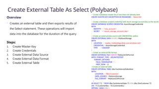 Create External Table As Select (Polybase)
Overview
 Creates an external table and then exports results of
the Select statement. These operations will import
data into the database for the duration of the query
Steps:
1. Create Master Key
2. Create Credentials
3. Create External Data Source
4. Create External Data Format
5. Create External Table
-- Create a database master key if one does not already exist
CREATE MASTER KEY ENCRYPTION BY PASSWORD = 'S0me!nfo'
;
-- Create a database scoped credential with Azure storage account key as the secret.
CREATE DATABASE SCOPED CREDENTIAL AzureStorageCredential
WITH
IDENTITY = '<my_account>'
, SECRET = '<azure_storage_account_key>'
;
-- Create an external data source with CREDENTIAL option.
CREATE EXTERNAL DATA SOURCE MyAzureStorage
WITH
( LOCATION = 'wasbs://daily@logs.blob.core.windows.net/'
, CREDENTIAL = AzureStorageCredential
, TYPE = HADOOP
)
-- Create an external file format
CREATE EXTERNAL FILE FORMAT MyAzureCSVFormat
WITH (FORMAT_TYPE = DELIMITEDTEXT,
FORMAT_OPTIONS(
FIELD_TERMINATOR = ',',
FIRST_ROW = 2)
--Create an external table
CREATE EXTERNAL TABLE dbo.FactInternetSalesNew
WITH(
LOCATION = '/files/Customer',
DATA_SOURCE = MyAzureStorage,
FILE_FORMAT = MyAzureCSVFormat
)
AS SELECT T1.* FROM dbo.FactInternetSales T1 JOIN dbo.DimCustomer T2
ON ( T1.CustomerKey = T2.CustomerKey )
OPTION ( HASH JOIN );
 