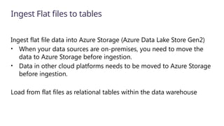 Ingest Flat files to tables
Ingest flat file data into Azure Storage (Azure Data Lake Store Gen2)
• When your data sources are on-premises, you need to move the
data to Azure Storage before ingestion.
• Data in other cloud platforms needs to be moved to Azure Storage
before ingestion.
Load from flat files as relational tables within the data warehouse
 