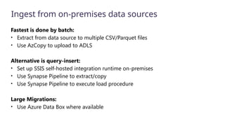 Ingest from on-premises data sources
Fastest is done by batch:
• Extract from data source to multiple CSV/Parquet files
• Use AzCopy to upload to ADLS
Alternative is query-insert:
• Set up SSIS self-hosted integration runtime on-premises
• Use Synapse Pipeline to extract/copy
• Use Synapse Pipeline to execute load procedure
Large Migrations:
• Use Azure Data Box where available
 