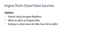 Ingest from Cloud Data Sources
Options:
• Extract using Synapse Pipelines
• Write to ADLS as Parquet files
• AzCopy is a fast move for files from S3 to ADLS
 