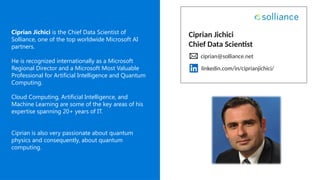 Ciprian Jichici
Chief Data Scientist
ciprian@solliance.net
Ciprian Jichici is the Chief Data Scientist of
Solliance, one of the top worldwide Microsoft AI
partners.
He is recognized internationally as a Microsoft
Regional Director and a Microsoft Most Valuable
Professional for Artificial Intelligence and Quantum
Computing.
Cloud Computing, Artificial Intelligence, and
Machine Learning are some of the key areas of his
expertise spanning 20+ years of IT.
Ciprian is also very passionate about quantum
physics and consequently, about quantum
computing.
linkedin.com/in/ciprianjichici/
 