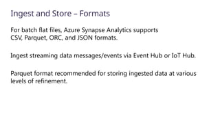 Ingest and Store – Formats
For batch flat files, Azure Synapse Analytics supports
CSV, Parquet, ORC, and JSON formats.
Ingest streaming data messages/events via Event Hub or IoT Hub.
Parquet format recommended for storing ingested data at various
levels of refinement.
 