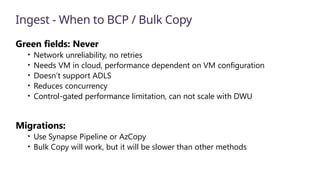 Ingest - When to BCP / Bulk Copy
Green fields: Never
• Network unreliability, no retries
• Needs VM in cloud, performance dependent on VM configuration
• Doesn’t support ADLS
• Reduces concurrency
• Control-gated performance limitation, can not scale with DWU
Migrations:
• Use Synapse Pipeline or AzCopy
• Bulk Copy will work, but it will be slower than other methods
 