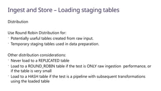 Ingest and Store – Loading staging tables
Distribution
Use Round Robin Distribution for:
 Potentially useful tables created from raw input.
 Temporary staging tables used in data preparation.
Other distribution considerations:
 Never load to a REPLICATED table
 Load to a ROUND_ROBIN table if the test is ONLY raw ingestion performance, or
if the table is very small
 Load to a HASH table if the test is a pipeline with subsequent transformations
using the loaded table
 