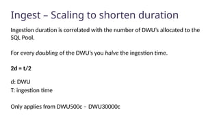 Ingest – Scaling to shorten duration
Ingestion duration is correlated with the number of DWU’s allocated to the
SQL Pool.
For every doubling of the DWU’s you halve the ingestion time.
2d = t/2
d: DWU
T: ingestion time
Only applies from DWU500c – DWU30000c
 