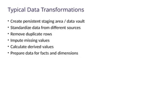 Typical Data Transformations
• Create persistent staging area / data vault
• Standardize data from different sources
• Remove duplicate rows
• Impute missing values
• Calculate derived values
• Prepare data for facts and dimensions
 