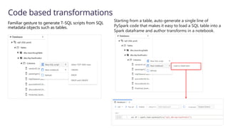Code based transformations
Familiar gesture to generate T-SQL scripts from SQL
metadata objects such as tables.
Starting from a table, auto-generate a single line of
PySpark code that makes it easy to load a SQL table into a
Spark dataframe​and author transforms in a notebook.
 