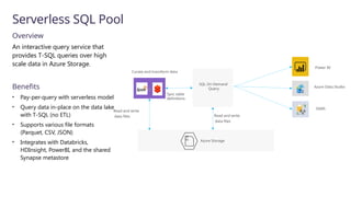 Serverless SQL Pool
Overview
An interactive query service that
provides T-SQL queries over high
scale data in Azure Storage.
Benefits
• Pay-per-query with serverless model
• Query data in-place on the data lake
with T-SQL (no ETL)
• Supports various file formats
(Parquet, CSV, JSON)
• Integrates with Databricks,
HDInsight, PowerBI, and the shared
Synapse metastore
10
01
Azure Storage
SQL On Demand
Query
Power BI
Azure Data Studio
SSMS
Read and write
data files
Curate and transform data
Sync table
definitions
Read and write
data files
 
