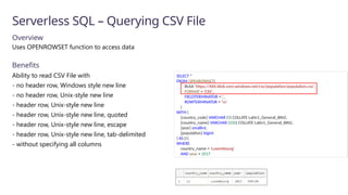 Serverless SQL – Querying CSV File
Overview
Uses OPENROWSET function to access data
Benefits
Ability to read CSV File with
- no header row, Windows style new line
- no header row, Unix-style new line
- header row, Unix-style new line
- header row, Unix-style new line, quoted
- header row, Unix-style new line, escape
- header row, Unix-style new line, tab-delimited
- without specifying all columns
SELECT *
FROM OPENROWSET(
BULK 'https://XXX.blob.core.windows.net/csv/population/population.csv',
FORMAT = 'CSV',
FIELDTERMINATOR =',',
ROWTERMINATOR = 'n'
)
WITH (
[country_code] VARCHAR (5) COLLATE Latin1_General_BIN2,
[country_name] VARCHAR (100) COLLATE Latin1_General_BIN2,
[year] smallint,
[population] bigint
) AS [r]
WHERE
country_name = 'Luxembourg'
AND year = 2017
 
