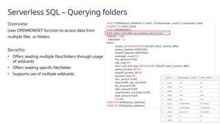 Serverless SQL – Querying folders
Overview
Uses OPENROWSET function to access data from
multiple files or folders
Benefits
• Offers reading multiple files/folders through usage
of wildcards
• Offers reading specific file/folder
• Supports use of multiple wildcards
SELECT YEAR(pickup_datetime) as [year], SUM(passenger_count) AS passengers_total,
COUNT(*) AS [rides_total]
FROM OPENROWSET(
BULK 'https://XXX.blob.core.windows.net/csv/taxi/*.*’,
FORMAT = 'CSV’
, FIRSTROW = 2 )
WITH (
vendor_id VARCHAR(100) COLLATE Latin1_General_BIN2,
pickup_datetime DATETIME2,
dropoff_datetime DATETIME2,
passenger_count INT,
trip_distance FLOAT,
rate_code INT,
store_and_fwd_flag VARCHAR(100) COLLATE Latin1_General_BIN2,
pickup_location_id INT,
dropoff_location_id INT,
payment_type INT,
fare_amount FLOAT,
extra FLOAT, mta_tax FLOAT,
tip_amount FLOAT,
tolls_amount FLOAT,
improvement_surcharge FLOAT,
total_amount FLOAT
) AS nyc
GROUP BY YEAR(pickup_datetime)
ORDER BY YEAR(pickup_datetime)
 