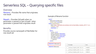Serverless SQL – Querying specific files
Overview
filename – Provides file name that originates
row result
filepath – Provides full path when no
parameter is passed or part of path when
parameter is passed that originates result
Benefits
Provides source name/path of file/folder for
row result set
SELECT
r.filename() AS [filename]
,COUNT_BIG(*) AS [rows]
FROM OPENROWSET(
BULK 'https://XXX.blob.core.windows.net/csv/taxi/yellow_tripdata_2017-1*.csv’,
FORMAT = 'CSV',
FIRSTROW = 2
)
WITH (
vendor_id INT,
pickup_datetime DATETIME2,
dropoff_datetime DATETIME2,
passenger_count SMALLINT,
trip_distance FLOAT,
<…columns>
) AS [r]
GROUP BY r.filename()
ORDER BY [filename]
Example of filename function
 